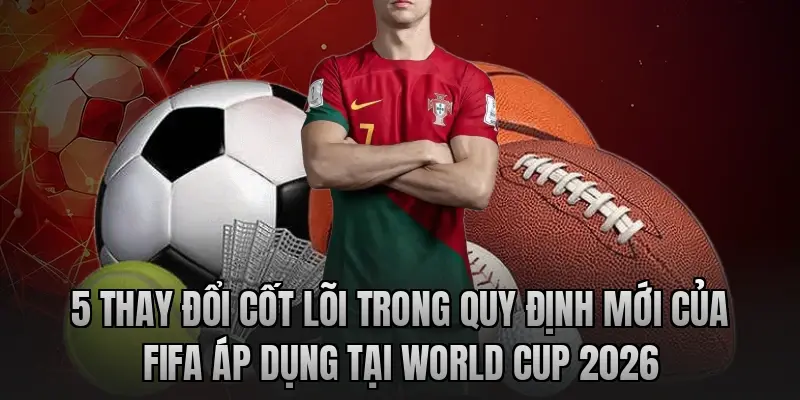 5 thay đổi cốt lõi trong quy định mới của FIFA áp dụng tại World Cup 2026