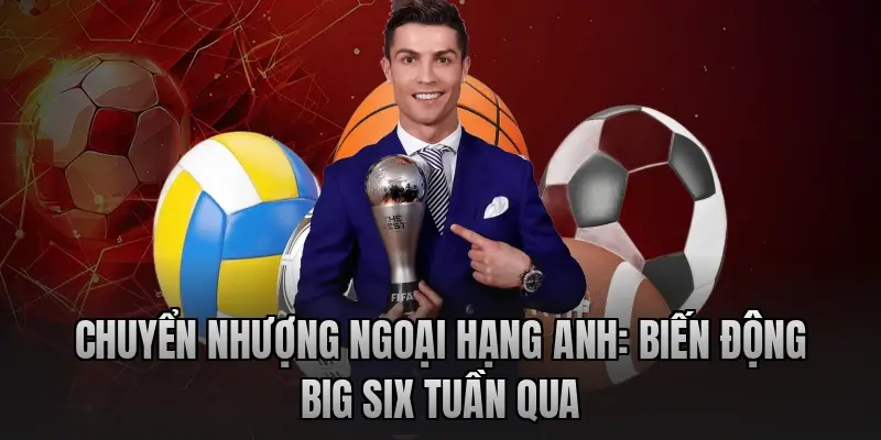 Chuyển nhượng Ngoại hạng Anh: Biến động Big Six tuần qua