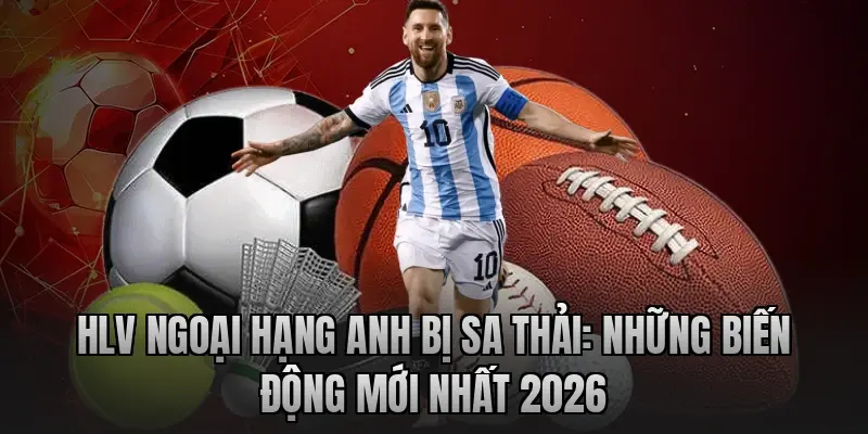 HLV Ngoại hạng Anh bị sa thải: Những biến động mới nhất 2026