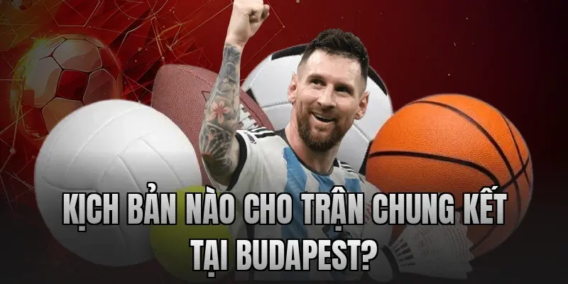 Kịch bản nào cho trận chung kết tại Budapest?