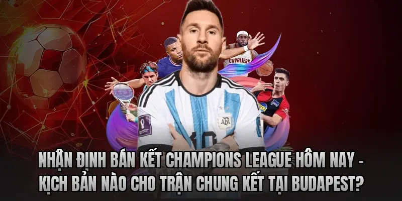 Nhận định bán kết Champions League hôm nay – Kịch bản nào cho trận chung kết tại Budapest?
