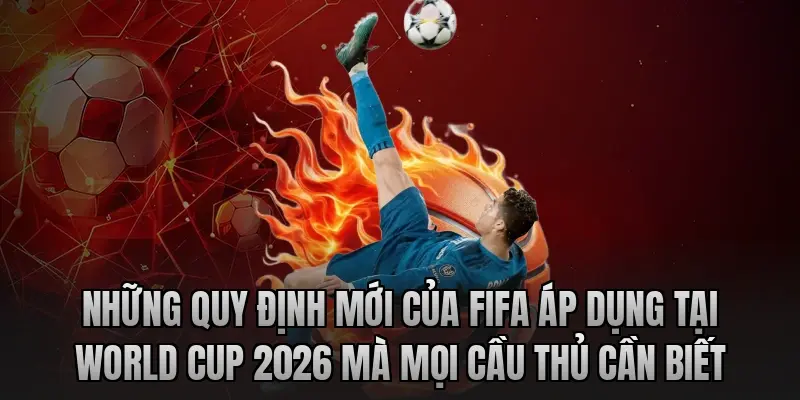 Những quy định mới của FIFA áp dụng tại World Cup 2026 mà mọi cầu thủ cần biết