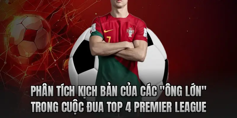 Phân tích kịch bản của các "ông lớn" trong cuộc đua top 4 Premier League