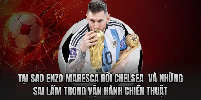 Tại sao Enzo Maresca rời Chelsea  và những sai lầm trong vận hành chiến thuật