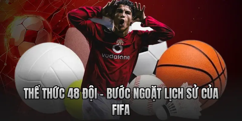 Thể thức 48 đội – Bước ngoặt lịch sử của FIFA