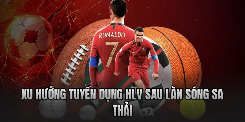 Xu hướng tuyển dụng HLV sau làn sóng sa thải