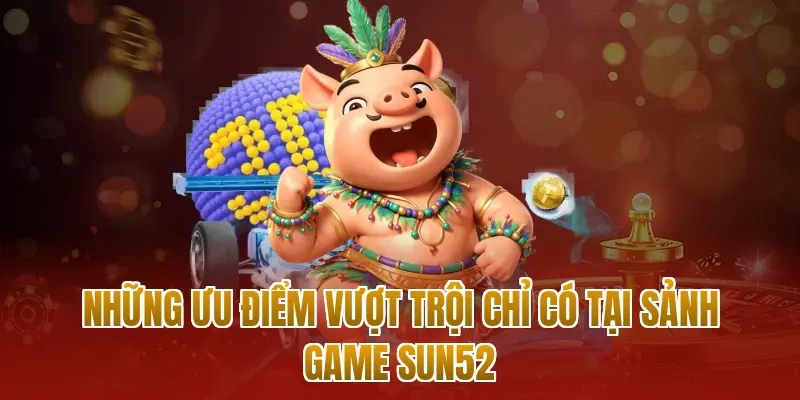Những ưu điểm vượt trội chỉ có tại sảnh game sun52