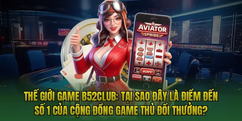 Thế giới game B52club: Tại sao đây là điểm đến số 1 của cộng đồng game thủ đổi thưởng?