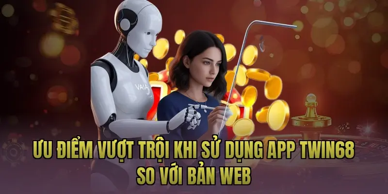 Ưu điểm vượt trội khi sử dụng app Twin68 so với bản web